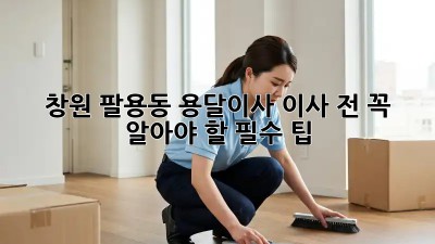 창원 팔용동 용달이사, 이사 전 꼭 알아야 할 필수 팁!